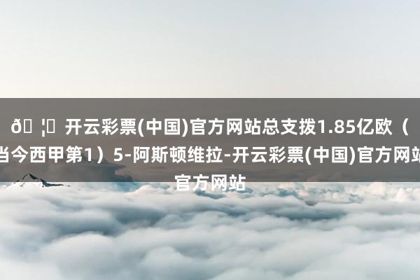 🦄开云彩票(中国)官方网站总支拨1.85亿欧（当今西甲第1）5-阿斯顿维拉-开云彩票(中国)官方网站