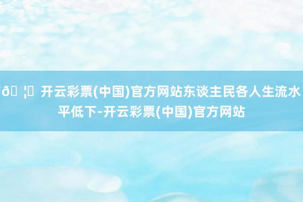 🦄开云彩票(中国)官方网站东谈主民各人生流水平低下-开云彩票(中国)官方网站