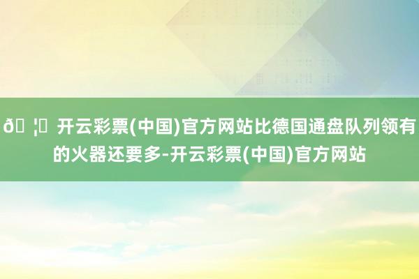 🦄开云彩票(中国)官方网站比德国通盘队列领有的火器还要多-开云彩票(中国)官方网站