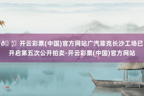 🦄开云彩票(中国)官方网站广汽菲克长沙工场已开启第五次公开拍卖-开云彩票(中国)官方网站