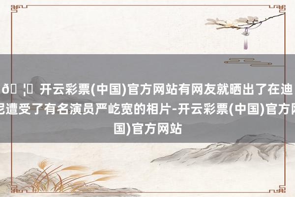 🦄开云彩票(中国)官方网站有网友就晒出了在迪士尼遭受了有名演员严屹宽的相片-开云彩票(中国)官方网站