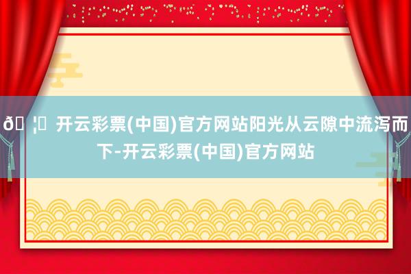 🦄开云彩票(中国)官方网站阳光从云隙中流泻而下-开云彩票(中国)官方网站