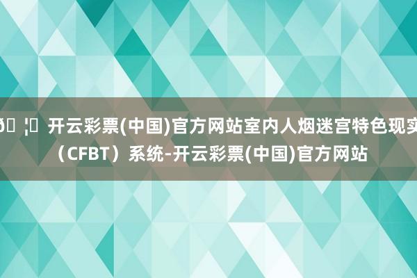 🦄开云彩票(中国)官方网站室内人烟迷宫特色现实（CFBT）系统-开云彩票(中国)官方网站