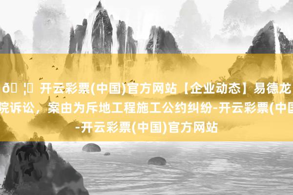 🦄开云彩票(中国)官方网站【企业动态】易德龙新增1件法院诉讼，案由为斥地工程施工公约纠纷-开云彩票(中国)官方网站