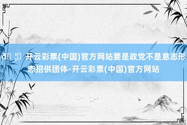 🦄开云彩票(中国)官方网站要是政党不是意志形态招供团体-开云彩票(中国)官方网站