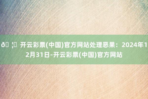 🦄开云彩票(中国)官方网站处理恶果：2024年12月31日-开云彩票(中国)官方网站