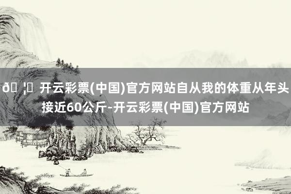 🦄开云彩票(中国)官方网站自从我的体重从年头接近60公斤-开云彩票(中国)官方网站