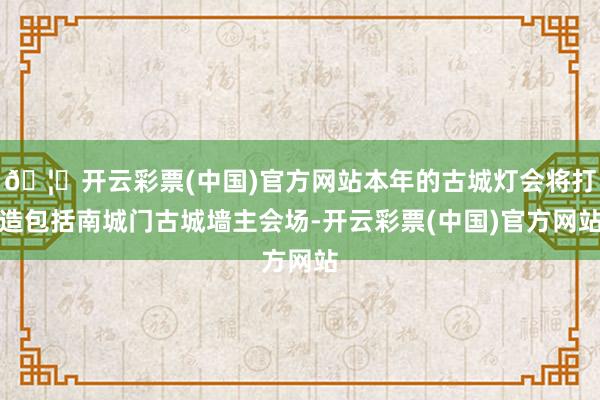 🦄开云彩票(中国)官方网站本年的古城灯会将打造包括南城门古城墙主会场-开云彩票(中国)官方网站