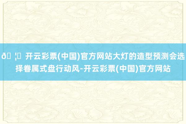 🦄开云彩票(中国)官方网站大灯的造型预测会选择眷属式盘行动风-开云彩票(中国)官方网站