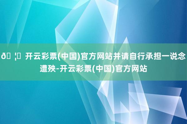 🦄开云彩票(中国)官方网站并请自行承担一说念遭殃-开云彩票(中国)官方网站