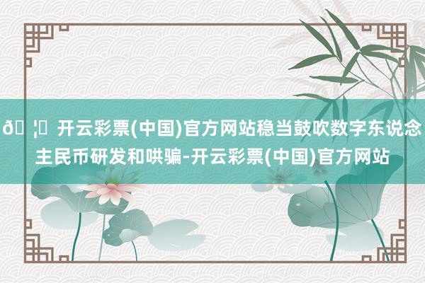 🦄开云彩票(中国)官方网站稳当鼓吹数字东说念主民币研发和哄骗-开云彩票(中国)官方网站