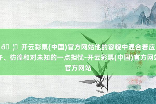 🦄开云彩票(中国)官方网站他的容貌中混合着应许、彷徨和对未知的一点担忧-开云彩票(中国)官方网站