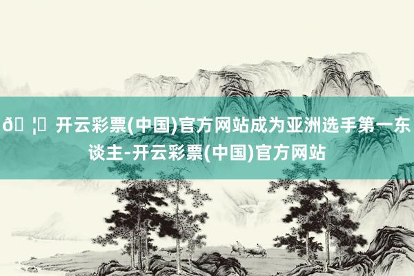 🦄开云彩票(中国)官方网站成为亚洲选手第一东谈主-开云彩票(中国)官方网站