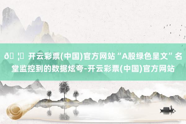 🦄开云彩票(中国)官方网站“A股绿色呈文”名堂监控到的数据炫夸-开云彩票(中国)官方网站