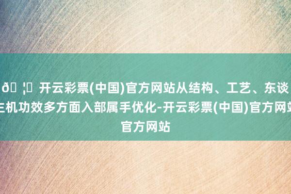 🦄开云彩票(中国)官方网站从结构、工艺、东谈主机功效多方面入部属手优化-开云彩票(中国)官方网站