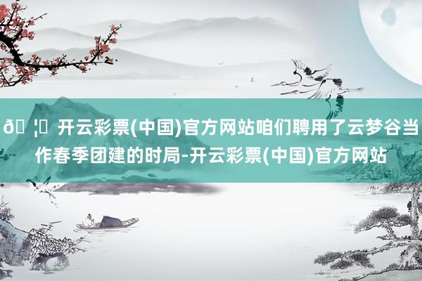 🦄开云彩票(中国)官方网站咱们聘用了云梦谷当作春季团建的时局-开云彩票(中国)官方网站