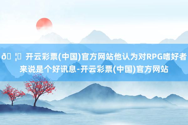 🦄开云彩票(中国)官方网站他认为对RPG嗜好者来说是个好讯息-开云彩票(中国)官方网站