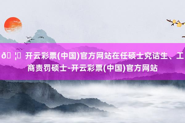 🦄开云彩票(中国)官方网站在任硕士究诘生、工商责罚硕士-开云彩票(中国)官方网站