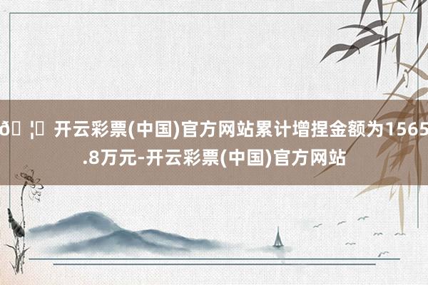 🦄开云彩票(中国)官方网站累计增捏金额为1565.8万元-开云彩票(中国)官方网站