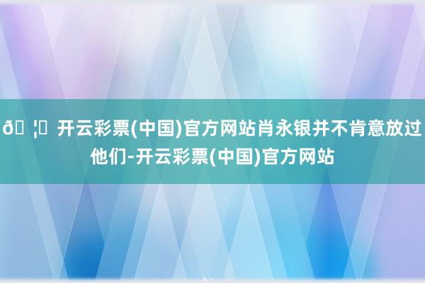 🦄开云彩票(中国)官方网站肖永银并不肯意放过他们-开云彩票(中国)官方网站