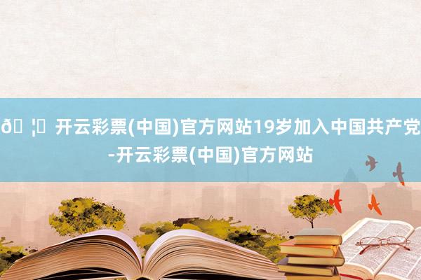 🦄开云彩票(中国)官方网站19岁加入中国共产党-开云彩票(中国)官方网站