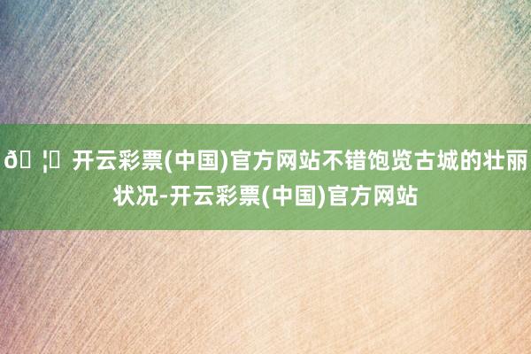 🦄开云彩票(中国)官方网站不错饱览古城的壮丽状况-开云彩票(中国)官方网站