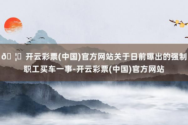 🦄开云彩票(中国)官方网站关于日前曝出的强制职工买车一事-开云彩票(中国)官方网站