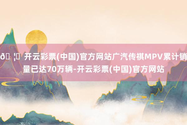 🦄开云彩票(中国)官方网站广汽传祺MPV累计销量已达70万辆-开云彩票(中国)官方网站