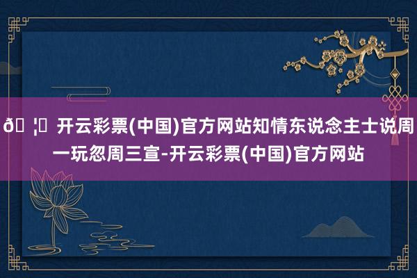 🦄开云彩票(中国)官方网站知情东说念主士说周一玩忽周三宣-开云彩票(中国)官方网站