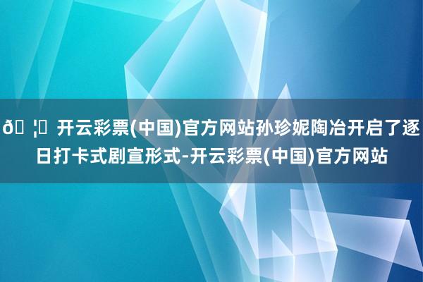 🦄开云彩票(中国)官方网站孙珍妮陶冶开启了逐日打卡式剧宣形式-开云彩票(中国)官方网站