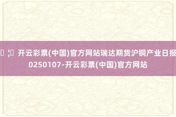 🦄开云彩票(中国)官方网站瑞达期货沪铜产业日报20250107-开云彩票(中国)官方网站