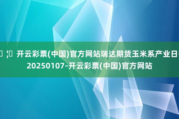 🦄开云彩票(中国)官方网站瑞达期货玉米系产业日报20250107-开云彩票(中国)官方网站