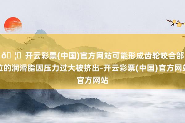 🦄开云彩票(中国)官方网站可能形成齿轮咬合部位的润滑脂因压力过大被挤出-开云彩票(中国)官方网站