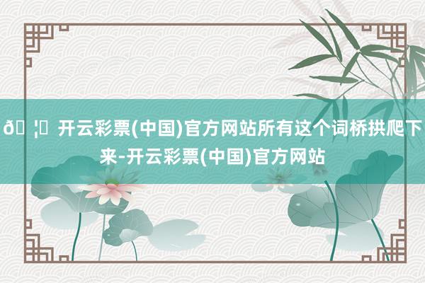 🦄开云彩票(中国)官方网站所有这个词桥拱爬下来-开云彩票(中国)官方网站