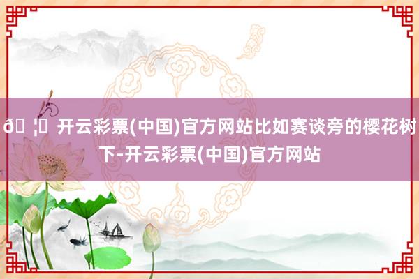 🦄开云彩票(中国)官方网站比如赛谈旁的樱花树下-开云彩票(中国)官方网站