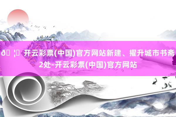 🦄开云彩票(中国)官方网站新建、擢升城市书斋2处-开云彩票(中国)官方网站