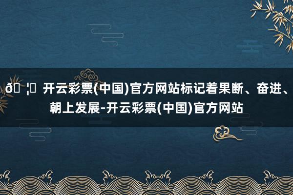 🦄开云彩票(中国)官方网站标记着果断、奋进、朝上发展-开云彩票(中国)官方网站