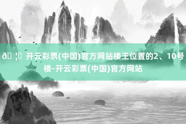 🦄开云彩票(中国)官方网站楼王位置的2、10号楼-开云彩票(中国)官方网站