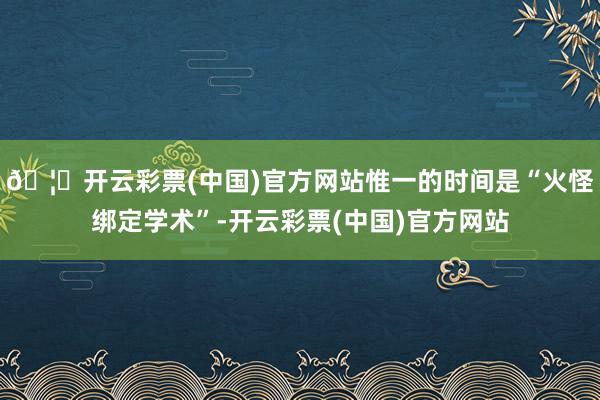 🦄开云彩票(中国)官方网站惟一的时间是“火怪绑定学术”-开云彩票(中国)官方网站