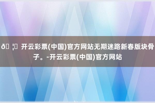 🦄开云彩票(中国)官方网站无期迷路新春版块骨子。-开云彩票(中国)官方网站