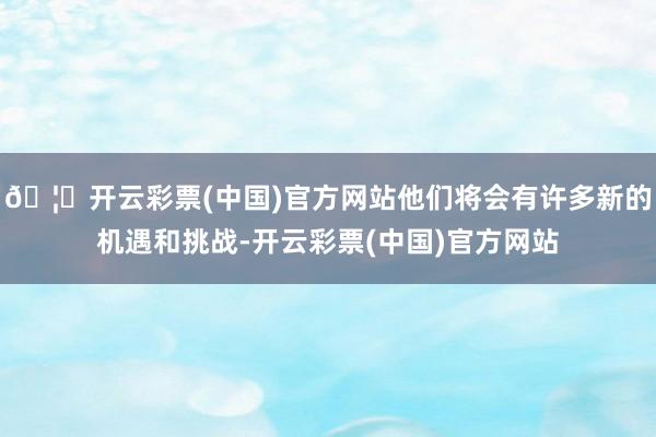 🦄开云彩票(中国)官方网站他们将会有许多新的机遇和挑战-开云彩票(中国)官方网站