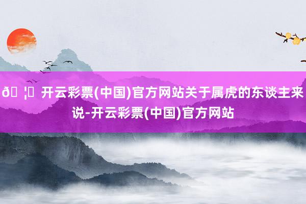 🦄开云彩票(中国)官方网站关于属虎的东谈主来说-开云彩票(中国)官方网站