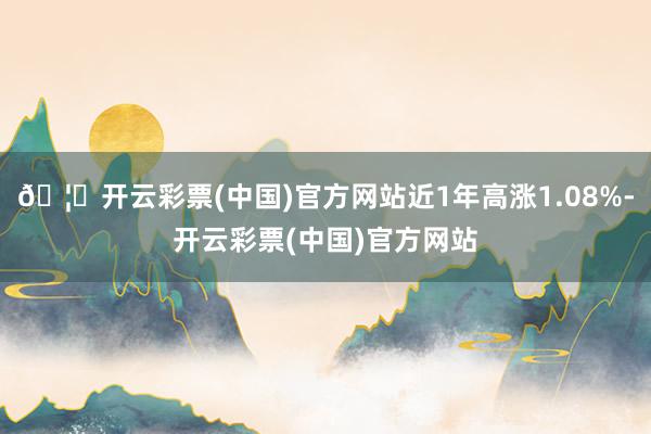 🦄开云彩票(中国)官方网站近1年高涨1.08%-开云彩票(中国)官方网站