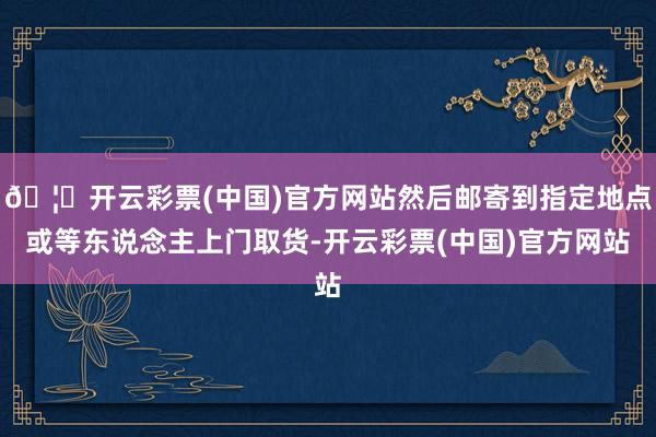 🦄开云彩票(中国)官方网站然后邮寄到指定地点或等东说念主上门取货-开云彩票(中国)官方网站