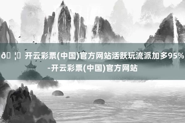 🦄开云彩票(中国)官方网站活跃玩流派加多95%-开云彩票(中国)官方网站