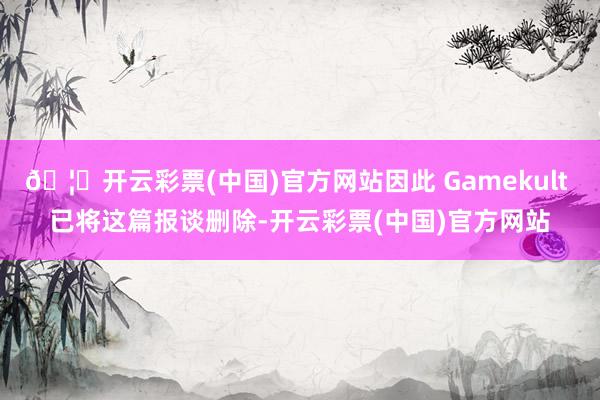 🦄开云彩票(中国)官方网站因此 Gamekult 已将这篇报谈删除-开云彩票(中国)官方网站