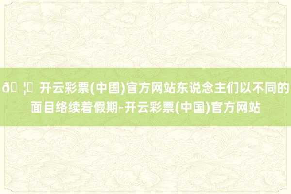 🦄开云彩票(中国)官方网站东说念主们以不同的面目络续着假期-开云彩票(中国)官方网站