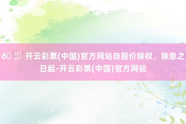 🦄开云彩票(中国)官方网站自股价除权、除息之日起-开云彩票(中国)官方网站