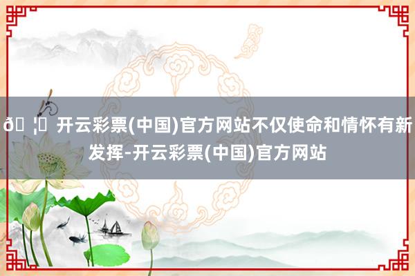 🦄开云彩票(中国)官方网站不仅使命和情怀有新发挥-开云彩票(中国)官方网站