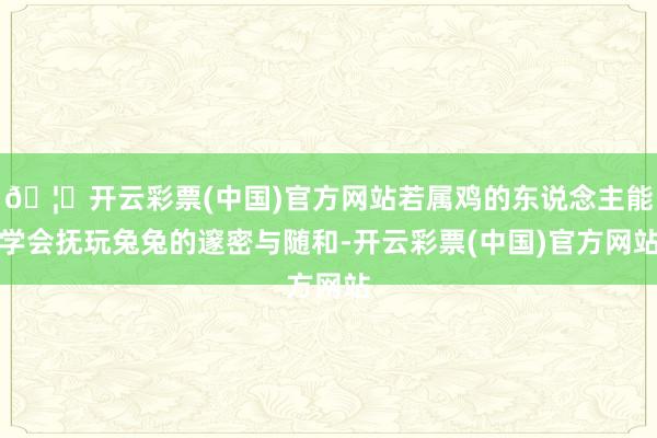 🦄开云彩票(中国)官方网站若属鸡的东说念主能学会抚玩兔兔的邃密与随和-开云彩票(中国)官方网站